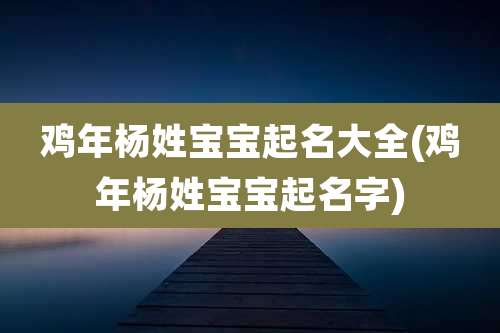 鸡年杨姓宝宝起名大全(鸡年杨姓宝宝起名字)