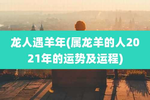 龙人遇羊年(属龙羊的人2021年的运势及运程)