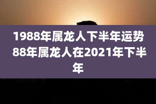 1988年属龙人下半年运势 88年属龙人在2021年下半年
