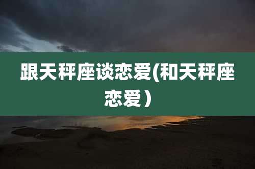 跟天秤座谈恋爱(和天秤座恋爱)