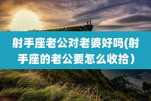 射手座老公对老婆好吗(射手座的老公要怎么收拾)