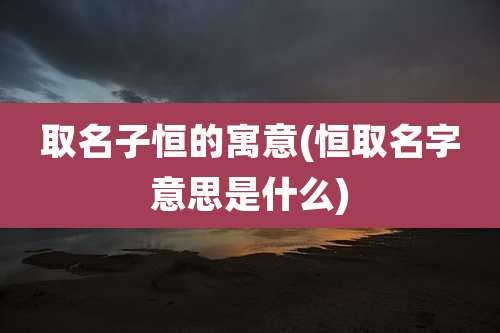 取名子恒的寓意(恒取名字意思是什么)