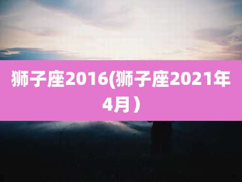 狮子座2016(狮子座2021年4月)
