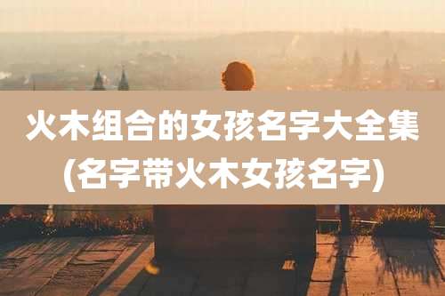 火木组合的女孩名字大全集(名字带火木女孩名字)