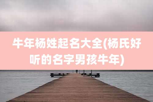 牛年杨姓起名大全(杨氏好听的名字男孩牛年)