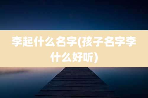 李起什么名字(孩子名字李什么好听)