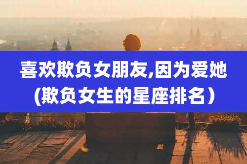 喜欢欺负女朋友,因为爱她(欺负女生的星座排名）