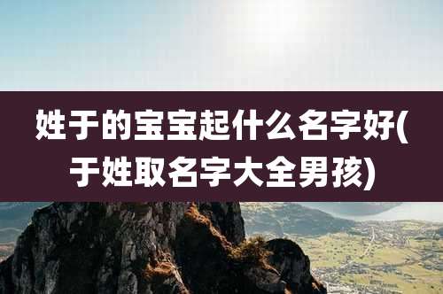 姓于的宝宝起什么名字好(于姓取名字大全男孩)