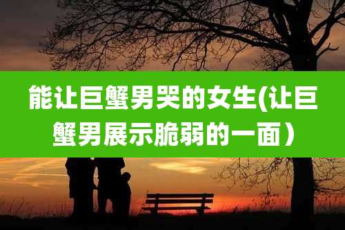 能让巨蟹男哭的女生(让巨蟹男展示脆弱的一面）