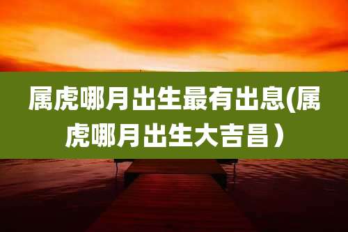 属虎哪月出生最有出息(属虎哪月出生大吉昌）