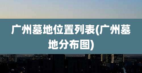 广州墓地位置列表(广州墓地分布图)