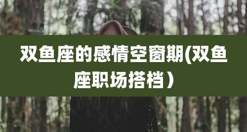 双鱼座的感情空窗期(双鱼座职场搭档)