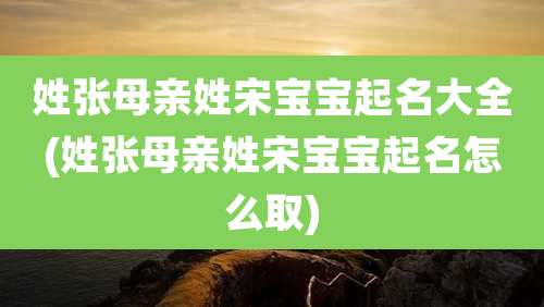 姓张母亲姓宋宝宝起名大全(姓张母亲姓宋宝宝起名怎么取)