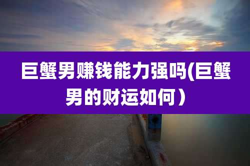 巨蟹男赚钱能力强吗(巨蟹男的财运如何)
