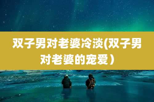 双子男对老婆冷淡(双子男对老婆的宠爱)