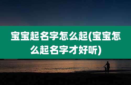 宝宝起名字怎么起(宝宝怎么起名字才好听)