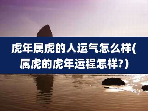 虎年属虎的人运气怎么样(属虎的虎年运程怎样?）
