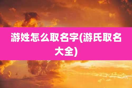 游姓怎么取名字(游氏取名大全)