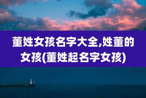 董姓女孩名字大全,姓董的女孩(董姓起名字女孩)