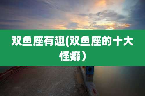 双鱼座有趣(双鱼座的十大怪癖)