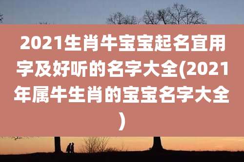 2021生肖牛宝宝起名宜用字及好听的名字大全(2021年属牛生肖的宝宝名字大全)