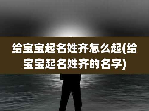 给宝宝起名姓齐怎么起(给宝宝起名姓齐的名字)