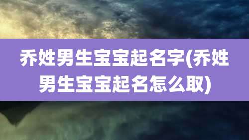 乔姓男生宝宝起名字(乔姓男生宝宝起名怎么取)