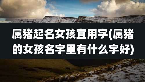 属猪起名女孩宜用字(属猪的女孩名字里有什么字好)
