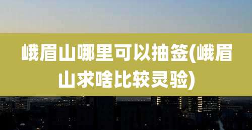 峨眉山哪里可以抽签(峨眉山求啥比较灵验)