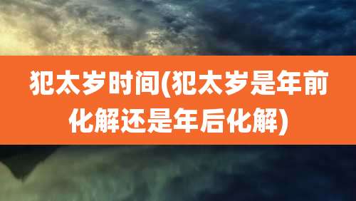犯太岁时间(犯太岁是年前化解还是年后化解)