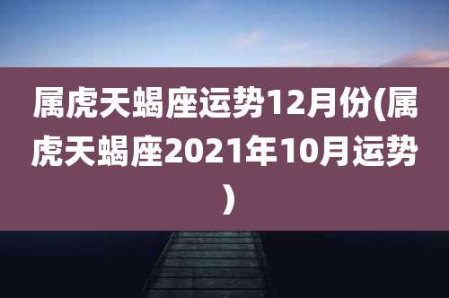 属虎天蝎座运势12月份(属虎天蝎座2021年10月运势)