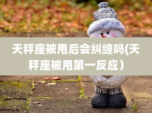 天秤座被甩后会纠缠吗(天秤座被甩第一反应）