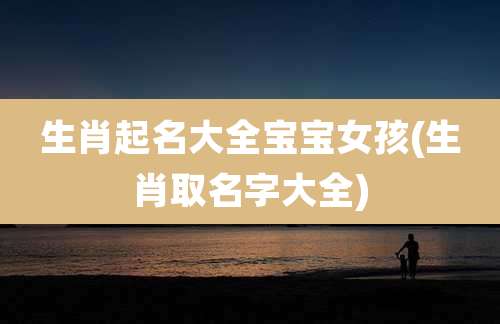 生肖起名大全宝宝女孩(生肖取名字大全)