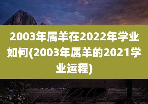 2003年属羊在2022年学业如何(2003年属羊的2021学业运程)