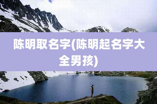 陈明取名字(陈明起名字大全男孩)