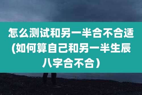 怎么测试和另一半合不合适(如何算自己和另一半生辰八字合不合）