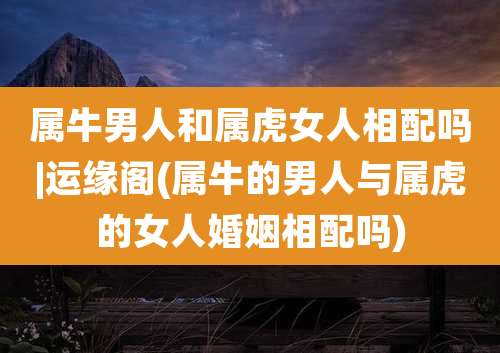 属牛男人和属虎女人相配吗|运缘阁(属牛的男人与属虎的女人婚姻相配吗)