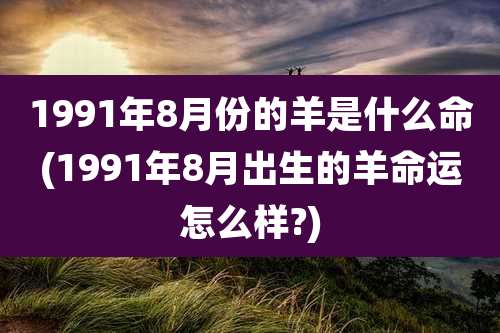 1991年8月份的羊是什么命(1991年8月出生的羊命运怎么样?)
