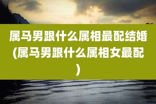 属马男跟什么属相最配结婚(属马男跟什么属相女最配)