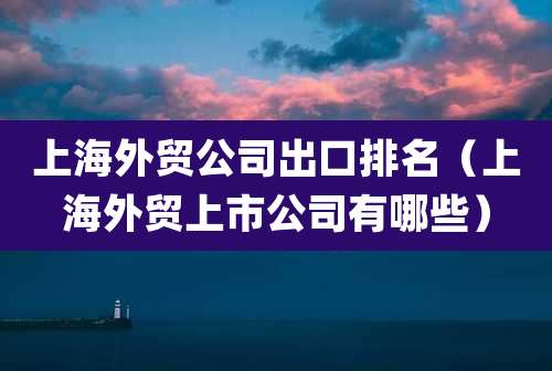 上海外贸公司出口排名(上海外贸上市公司有哪些)
