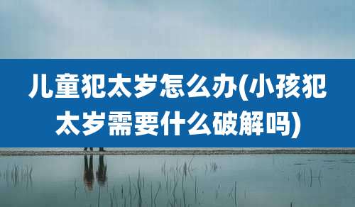 儿童犯太岁怎么办(小孩犯太岁需要什么破解吗)