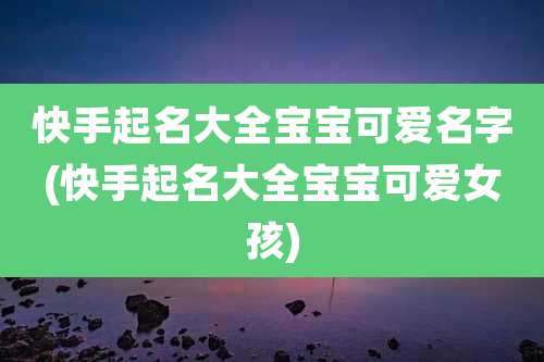 快手起名大全宝宝可爱名字(快手起名大全宝宝可爱女孩)