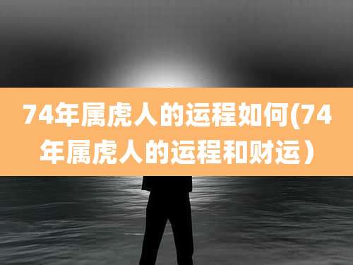 74年属虎人的运程如何(74年属虎人的运程和财运)