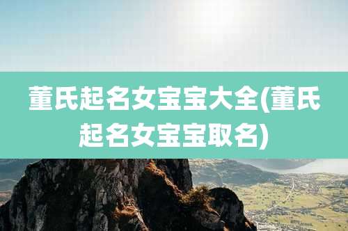 董氏起名女宝宝大全(董氏起名女宝宝取名)