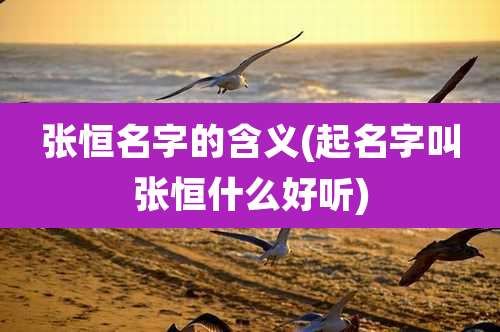 张恒名字的含义(起名字叫张恒什么好听)