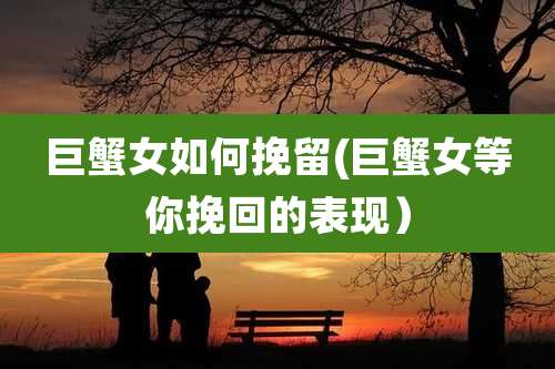 巨蟹女如何挽留(巨蟹女等你挽回的表现）