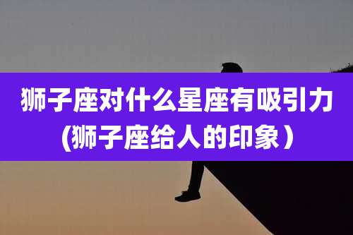 狮子座对什么星座有吸引力(狮子座给人的印象）
