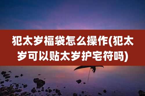犯太岁福袋怎么操作(犯太岁可以贴太岁护宅符吗)