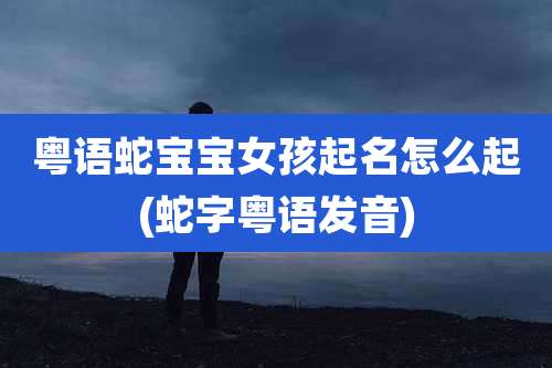 粤语蛇宝宝女孩起名怎么起(蛇字粤语发音)