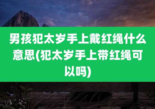 男孩犯太岁手上戴红绳什么意思(犯太岁手上带红绳可以吗)
